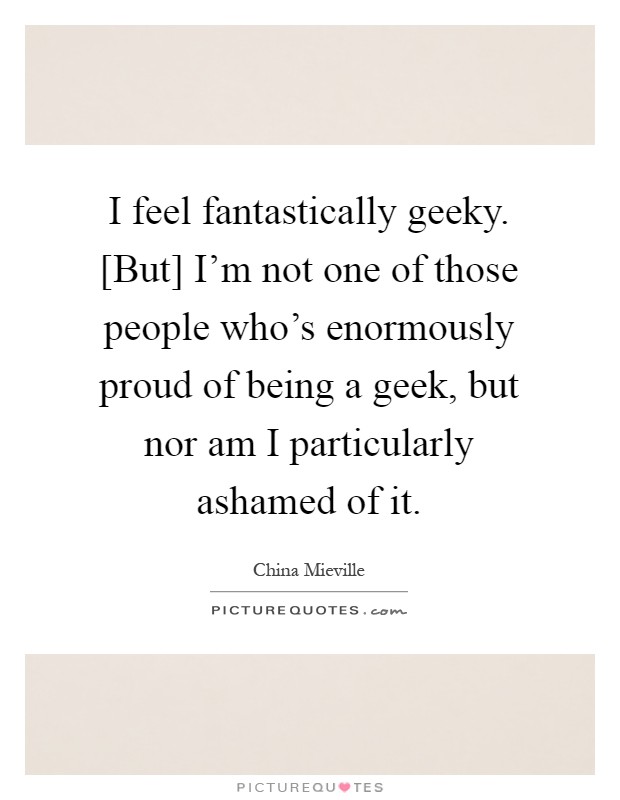 I feel fantastically geeky. [But] I'm not one of those people who's enormously proud of being a geek, but nor am I particularly ashamed of it Picture Quote #1