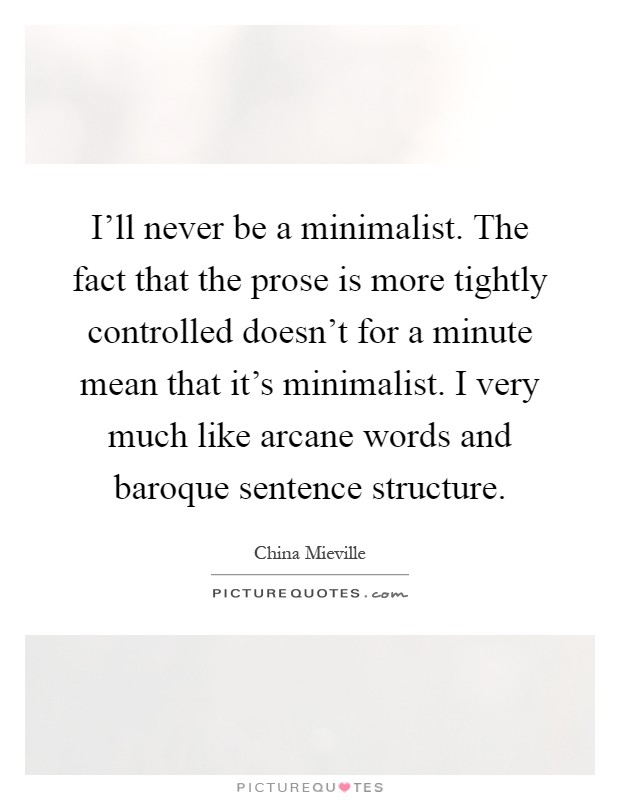 I'll never be a minimalist. The fact that the prose is more tightly controlled doesn't for a minute mean that it's minimalist. I very much like arcane words and baroque sentence structure Picture Quote #1