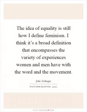 The idea of equality is still how I define feminism. I think it’s a broad definition that encompasses the variety of experiences women and men have with the word and the movement Picture Quote #1