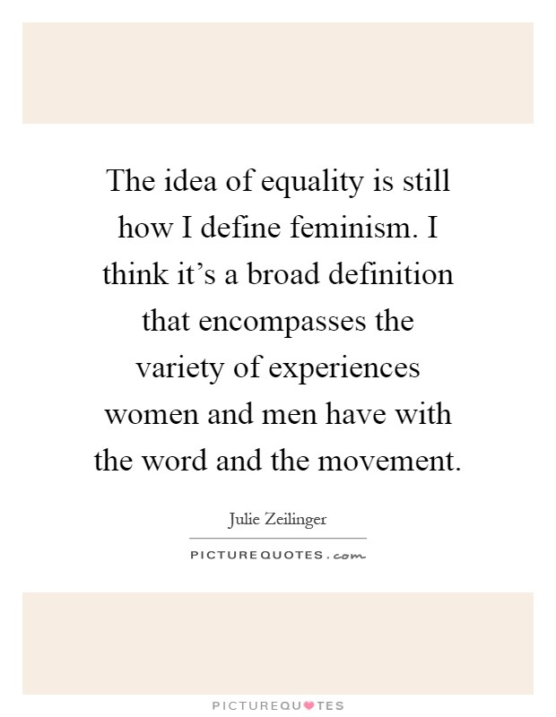 The idea of equality is still how I define feminism. I think it's a broad definition that encompasses the variety of experiences women and men have with the word and the movement Picture Quote #1