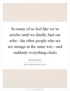 So many of us feel like we’re misfits until we finally find our tribe - the other people who are are strange in the same way - and suddenly everything clicks Picture Quote #1