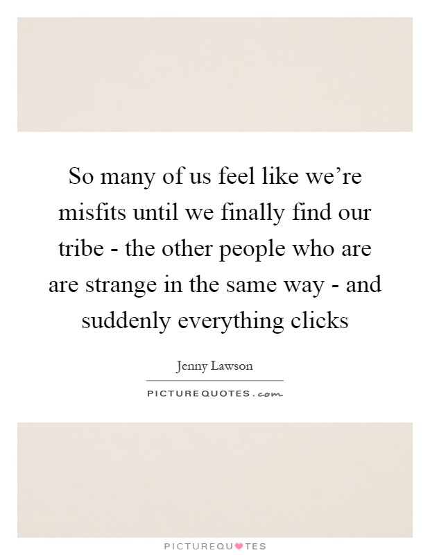 So many of us feel like we're misfits until we finally find our tribe - the other people who are are strange in the same way - and suddenly everything clicks Picture Quote #1