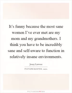 It’s funny because the most sane women I’ve ever met are my mom and my grandmothers. I think you have to be incredibly sane and self-aware to function in relatively insane environments Picture Quote #1