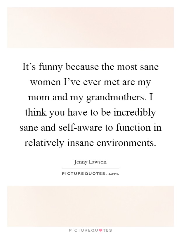 It's funny because the most sane women I've ever met are my mom and my grandmothers. I think you have to be incredibly sane and self-aware to function in relatively insane environments Picture Quote #1