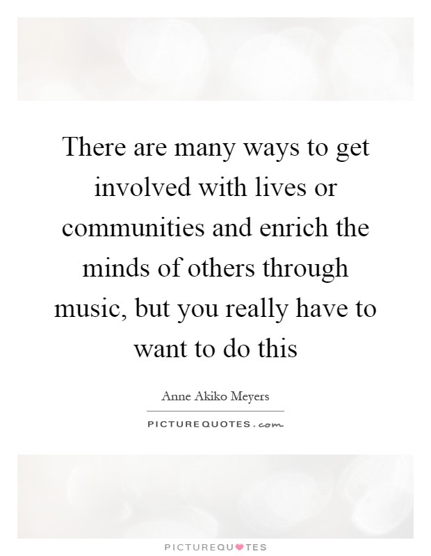 There are many ways to get involved with lives or communities and enrich the minds of others through music, but you really have to want to do this Picture Quote #1