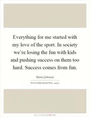 Everything for me started with my love of the sport. In society we’re losing the fun with kids and pushing success on them too hard. Success comes from fun Picture Quote #1