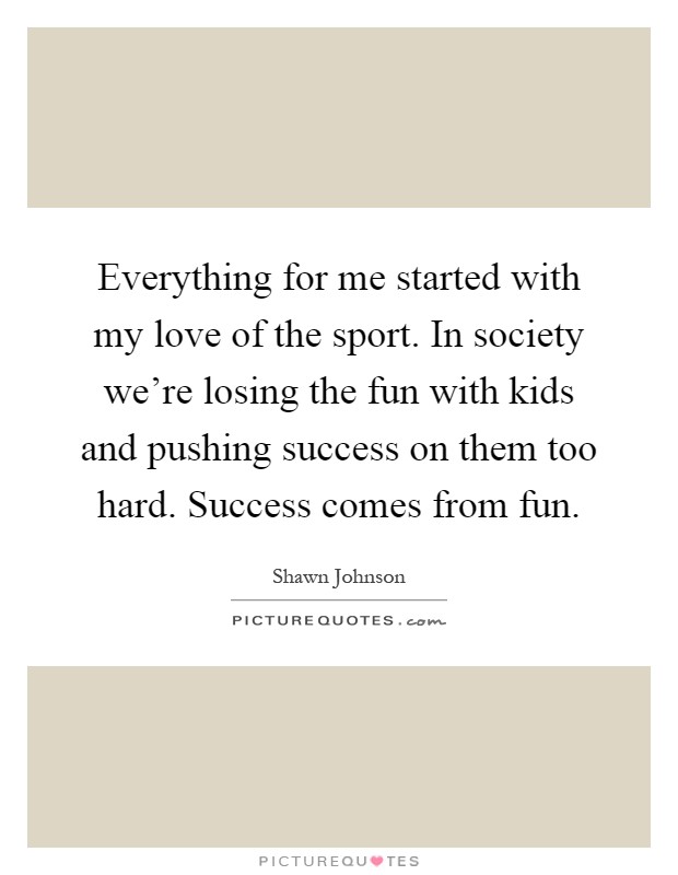 Everything for me started with my love of the sport. In society we're losing the fun with kids and pushing success on them too hard. Success comes from fun Picture Quote #1