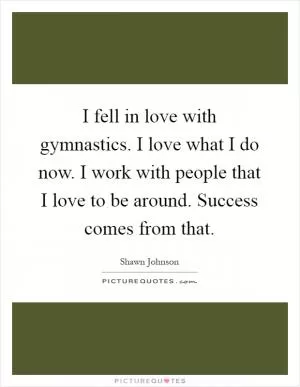 I fell in love with gymnastics. I love what I do now. I work with people that I love to be around. Success comes from that Picture Quote #1