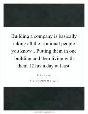 Building a company is basically taking all the irrational people you know... Putting them in one building and then living with them 12 hrs a day at least Picture Quote #1