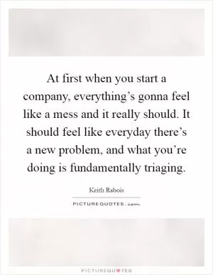 At first when you start a company, everything’s gonna feel like a mess and it really should. It should feel like everyday there’s a new problem, and what you’re doing is fundamentally triaging Picture Quote #1