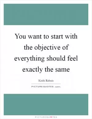 You want to start with the objective of everything should feel exactly the same Picture Quote #1