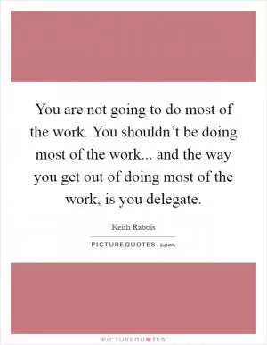 You are not going to do most of the work. You shouldn’t be doing most of the work... and the way you get out of doing most of the work, is you delegate Picture Quote #1
