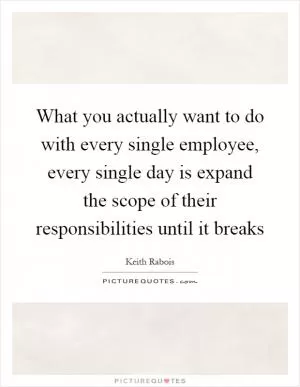 What you actually want to do with every single employee, every single day is expand the scope of their responsibilities until it breaks Picture Quote #1
