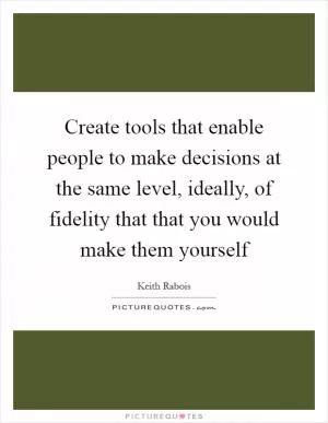 Create tools that enable people to make decisions at the same level, ideally, of fidelity that that you would make them yourself Picture Quote #1