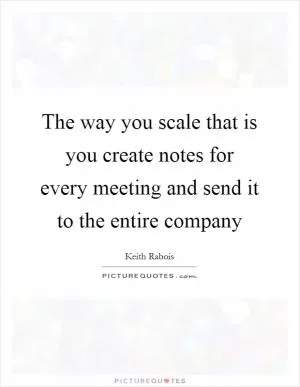 The way you scale that is you create notes for every meeting and send it to the entire company Picture Quote #1