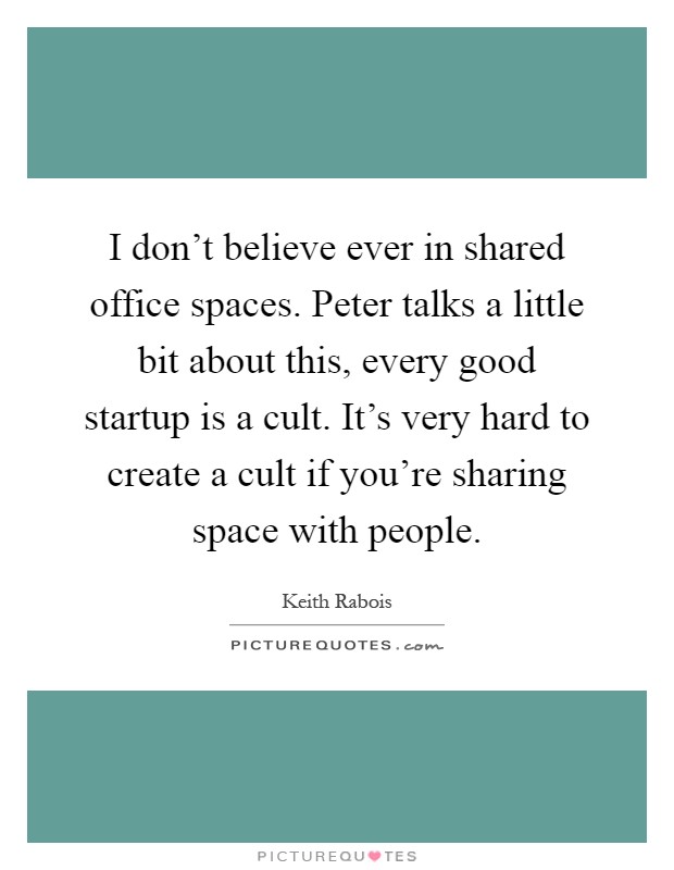 I don't believe ever in shared office spaces. Peter talks a little bit about this, every good startup is a cult. It's very hard to create a cult if you're sharing space with people Picture Quote #1