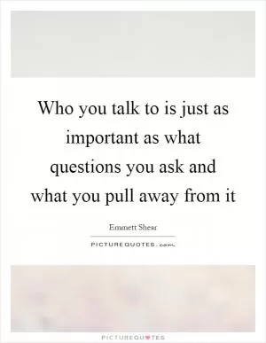 Who you talk to is just as important as what questions you ask and what you pull away from it Picture Quote #1