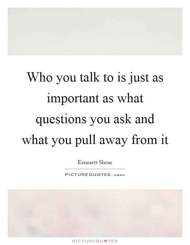 Who you talk to is just as important as what questions you ask and what you pull away from it Picture Quote #1