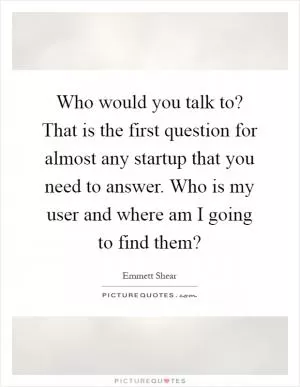Who would you talk to? That is the first question for almost any startup that you need to answer. Who is my user and where am I going to find them? Picture Quote #1