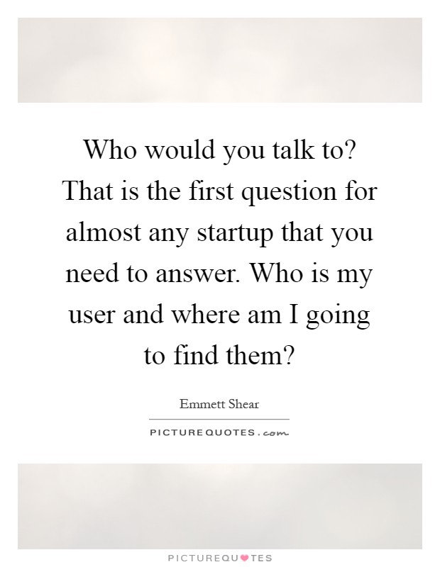Who would you talk to? That is the first question for almost any startup that you need to answer. Who is my user and where am I going to find them? Picture Quote #1