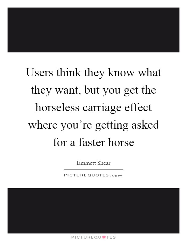 Users think they know what they want, but you get the horseless carriage effect where you're getting asked for a faster horse Picture Quote #1