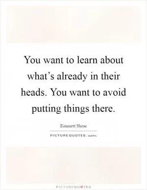 You want to learn about what’s already in their heads. You want to avoid putting things there Picture Quote #1