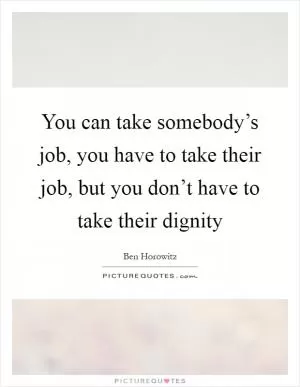 You can take somebody’s job, you have to take their job, but you don’t have to take their dignity Picture Quote #1