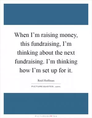 When I’m raising money, this fundraising, I’m thinking about the next fundraising. I’m thinking how I’m set up for it Picture Quote #1