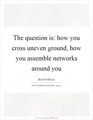 The question is: how you cross uneven ground, how you assemble networks around you Picture Quote #1