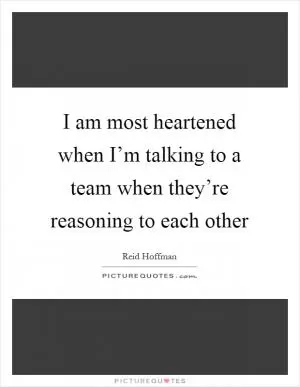 I am most heartened when I’m talking to a team when they’re reasoning to each other Picture Quote #1