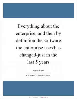 Everything about the enterprise, and then by definition the software the enterprise uses has changed-just in the last 5 years Picture Quote #1