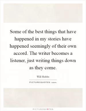 Some of the best things that have happened in my stories have happened seemingly of their own accord. The writer becomes a listener, just writing things down as they come Picture Quote #1