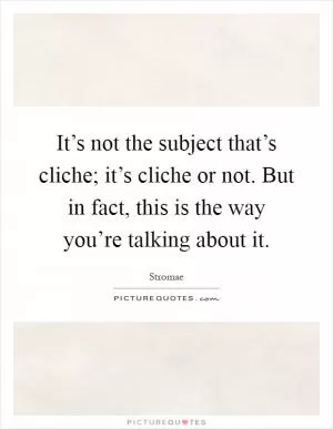 It’s not the subject that’s cliche; it’s cliche or not. But in fact, this is the way you’re talking about it Picture Quote #1
