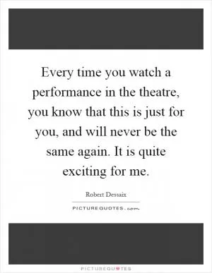 Every time you watch a performance in the theatre, you know that this is just for you, and will never be the same again. It is quite exciting for me Picture Quote #1