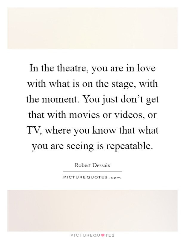In the theatre, you are in love with what is on the stage, with the moment. You just don't get that with movies or videos, or TV, where you know that what you are seeing is repeatable Picture Quote #1
