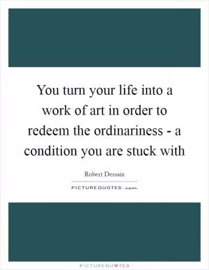 You turn your life into a work of art in order to redeem the ordinariness - a condition you are stuck with Picture Quote #1
