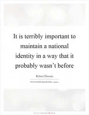 It is terribly important to maintain a national identity in a way that it probably wasn’t before Picture Quote #1