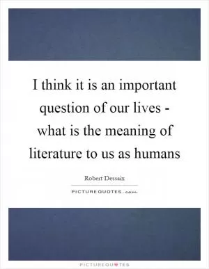 I think it is an important question of our lives - what is the meaning of literature to us as humans Picture Quote #1