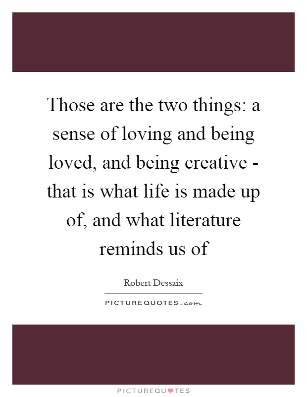 Those are the two things: a sense of loving and being loved, and being creative - that is what life is made up of, and what literature reminds us of Picture Quote #1