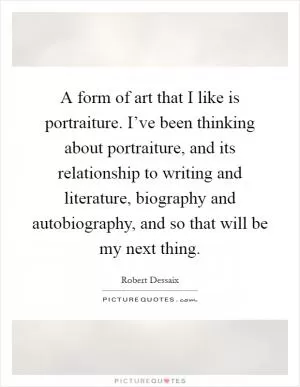 A form of art that I like is portraiture. I’ve been thinking about portraiture, and its relationship to writing and literature, biography and autobiography, and so that will be my next thing Picture Quote #1