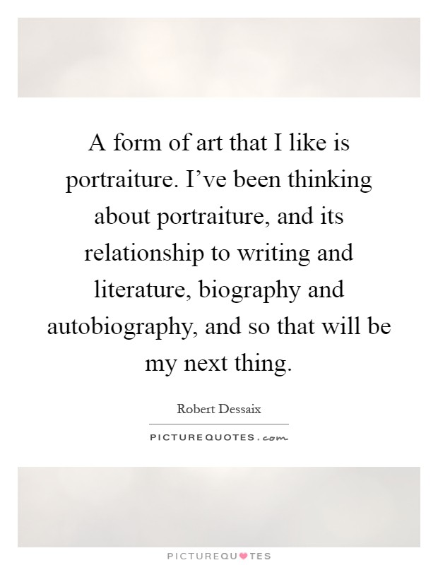A form of art that I like is portraiture. I've been thinking about portraiture, and its relationship to writing and literature, biography and autobiography, and so that will be my next thing Picture Quote #1