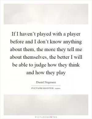If I haven’t played with a player before and I don’t know anything about them, the more they tell me about themselves, the better I will be able to judge how they think and how they play Picture Quote #1