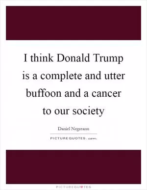 I think Donald Trump is a complete and utter buffoon and a cancer to our society Picture Quote #1