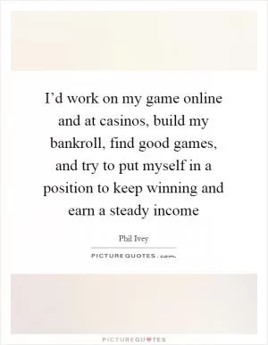 I’d work on my game online and at casinos, build my bankroll, find good games, and try to put myself in a position to keep winning and earn a steady income Picture Quote #1