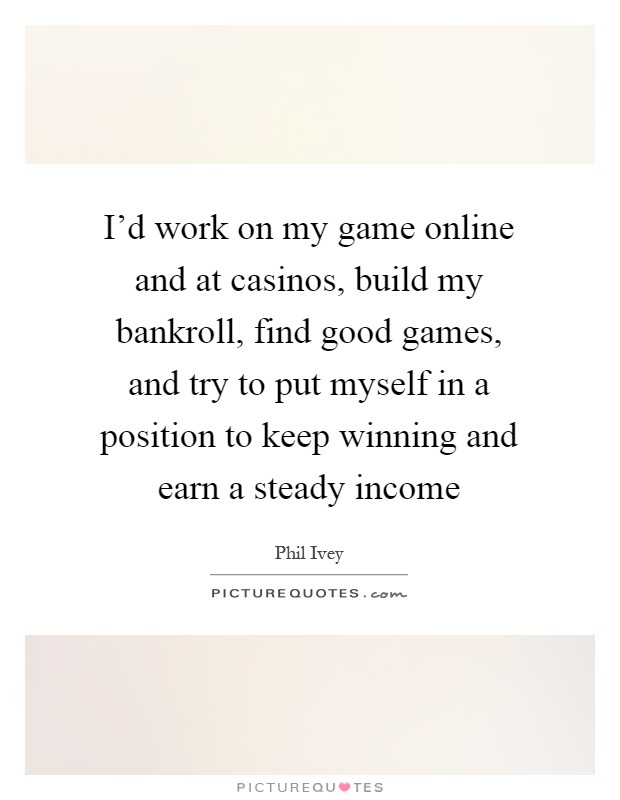 I'd work on my game online and at casinos, build my bankroll, find good games, and try to put myself in a position to keep winning and earn a steady income Picture Quote #1