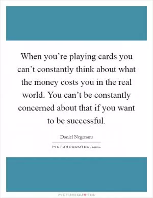 When you’re playing cards you can’t constantly think about what the money costs you in the real world. You can’t be constantly concerned about that if you want to be successful Picture Quote #1