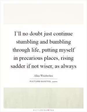 I’ll no doubt just continue stumbling and bumbling through life, putting myself in precarious places, rising sadder if not wiser, as always Picture Quote #1