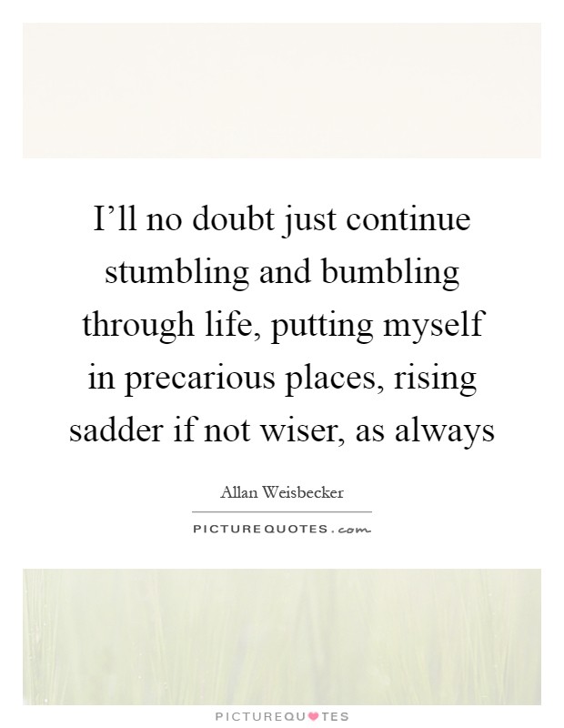 I'll no doubt just continue stumbling and bumbling through life, putting myself in precarious places, rising sadder if not wiser, as always Picture Quote #1