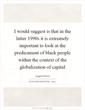I would suggest is that in the latter 1990s it is extremely important to look at the predicament of black people within the context of the globalization of capital Picture Quote #1