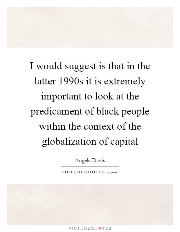 I would suggest is that in the latter 1990s it is extremely important to look at the predicament of black people within the context of the globalization of capital Picture Quote #1